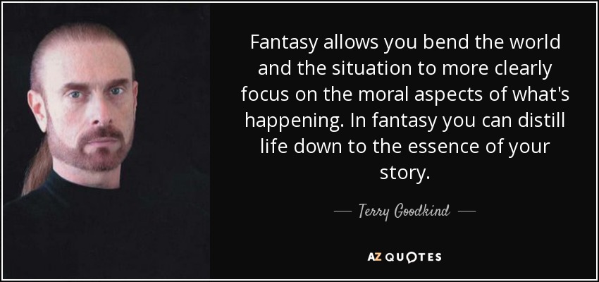 Fantasy allows you bend the world and the situation to more clearly focus on the moral aspects of what's happening. In fantasy you can distill life down to the essence of your story. - Terry Goodkind