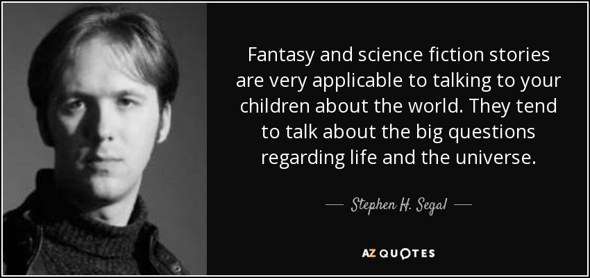 Fantasy and science fiction stories are very applicable to talking to your children about the world. They tend to talk about the big questions regarding life and the universe. - Stephen H. Segal