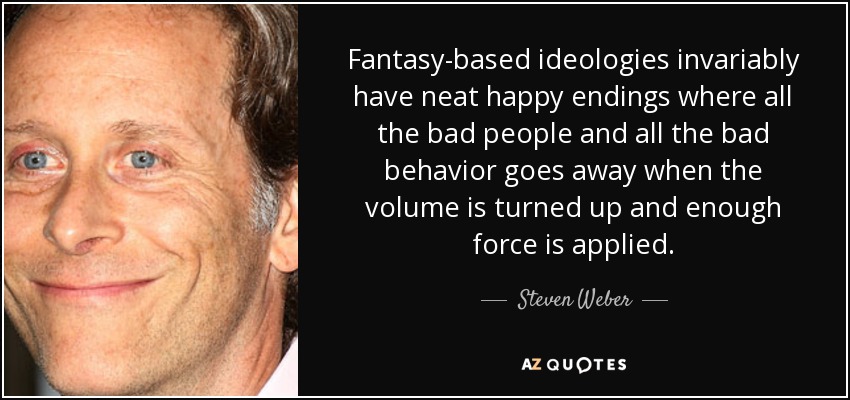 Fantasy-based ideologies invariably have neat happy endings where all the bad people and all the bad behavior goes away when the volume is turned up and enough force is applied. - Steven Weber