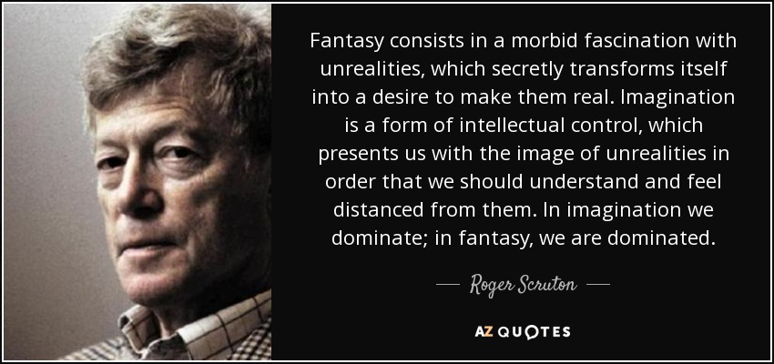 Fantasy consists in a morbid fascination with unrealities, which secretly transforms itself into a desire to make them real. Imagination is a form of intellectual control, which presents us with the image of unrealities in order that we should understand and feel distanced from them. In imagination we dominate; in fantasy, we are dominated. - Roger Scruton