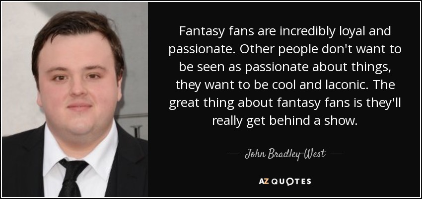 Fantasy fans are incredibly loyal and passionate. Other people don't want to be seen as passionate about things, they want to be cool and laconic. The great thing about fantasy fans is they'll really get behind a show. - John Bradley-West
