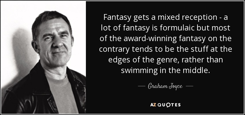Fantasy gets a mixed reception - a lot of fantasy is formulaic but most of the award-winning fantasy on the contrary tends to be the stuff at the edges of the genre, rather than swimming in the middle. - Graham Joyce