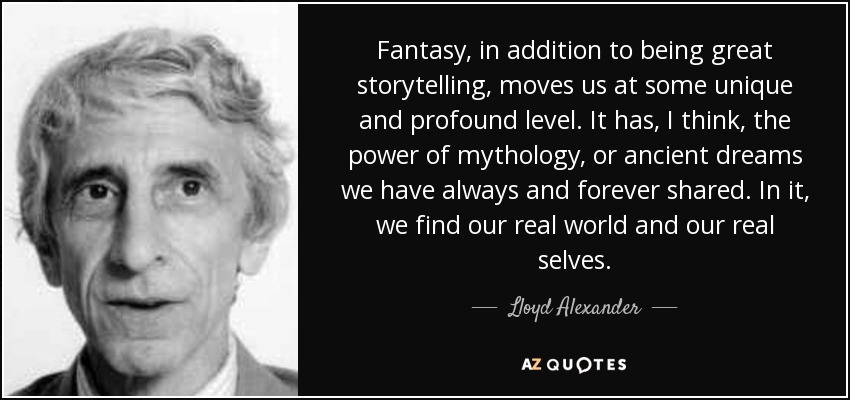 Fantasy, in addition to being great storytelling, moves us at some unique and profound level. It has, I think, the power of mythology, or ancient dreams we have always and forever shared. In it, we find our real world and our real selves. - Lloyd Alexander