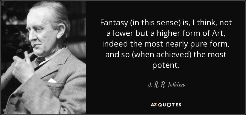 Fantasy (in this sense) is, I think, not a lower but a higher form of Art, indeed the most nearly pure form, and so (when achieved) the most potent. - J. R. R. Tolkien