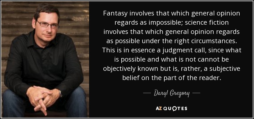 Fantasy involves that which general opinion regards as impossible; science fiction involves that which general opinion regards as possible under the right circumstances. This is in essence a judgment call, since what is possible and what is not cannot be objectively known but is, rather, a subjective belief on the part of the reader. - Daryl Gregory