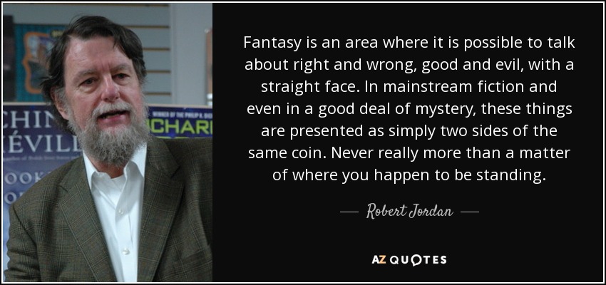 Fantasy is an area where it is possible to talk about right and wrong, good and evil, with a straight face. In mainstream fiction and even in a good deal of mystery, these things are presented as simply two sides of the same coin. Never really more than a matter of where you happen to be standing. - Robert Jordan