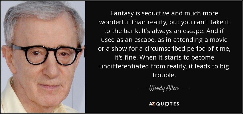 Fantasy is seductive and much more wonderful than reality, but you can't take it to the bank. It's always an escape. And if used as an escape, as in attending a movie or a show for a circumscribed period of time, it's fine. When it starts to become undifferentiated from reality, it leads to big trouble. - Woody Allen