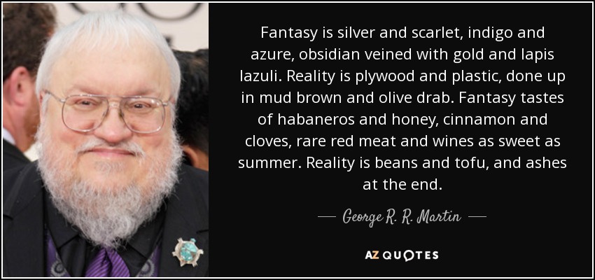 Fantasy is silver and scarlet, indigo and azure, obsidian veined with gold and lapis lazuli. Reality is plywood and plastic, done up in mud brown and olive drab. Fantasy tastes of habaneros and honey, cinnamon and cloves, rare red meat and wines as sweet as summer. Reality is beans and tofu, and ashes at the end. - George R. R. Martin