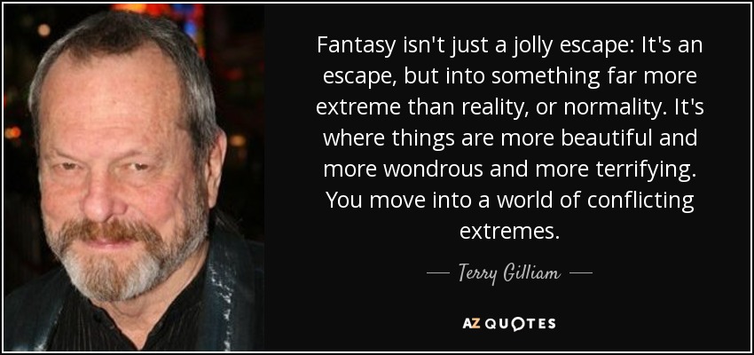 Fantasy isn't just a jolly escape: It's an escape, but into something far more extreme than reality, or normality. It's where things are more beautiful and more wondrous and more terrifying. You move into a world of conflicting extremes. - Terry Gilliam