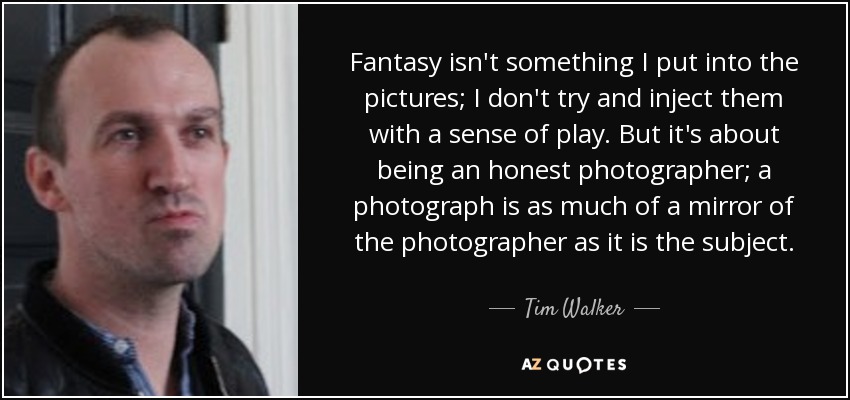 Fantasy isn't something I put into the pictures; I don't try and inject them with a sense of play. But it's about being an honest photographer; a photograph is as much of a mirror of the photographer as it is the subject. - Tim Walker