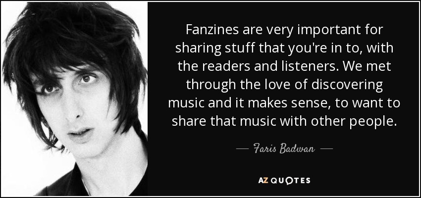 Fanzines are very important for sharing stuff that you're in to, with the readers and listeners. We met through the love of discovering music and it makes sense, to want to share that music with other people. - Faris Badwan