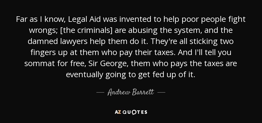 Far as I know, Legal Aid was invented to help poor people fight wrongs; [the criminals] are abusing the system, and the damned lawyers help them do it. They're all sticking two fingers up at them who pay their taxes. And I'll tell you sommat for free, Sir George, them who pays the taxes are eventually going to get fed up of it. - Andrew Barrett