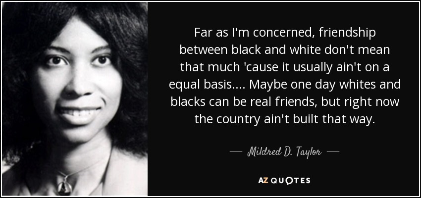 Far as I'm concerned, friendship between black and white don't mean that much 'cause it usually ain't on a equal basis. ... Maybe one day whites and blacks can be real friends, but right now the country ain't built that way. - Mildred D. Taylor