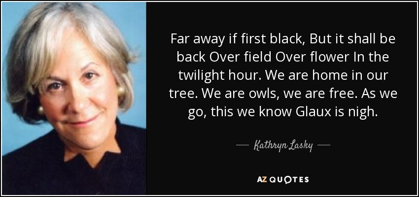 Far away if first black, But it shall be back Over field Over flower In the twilight hour. We are home in our tree. We are owls, we are free. As we go, this we know Glaux is nigh. - Kathryn Lasky