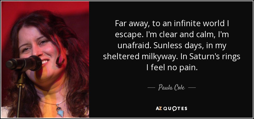 Far away, to an infinite world I escape. I'm clear and calm, I'm unafraid. Sunless days, in my sheltered milkyway. In Saturn's rings I feel no pain. - Paula Cole