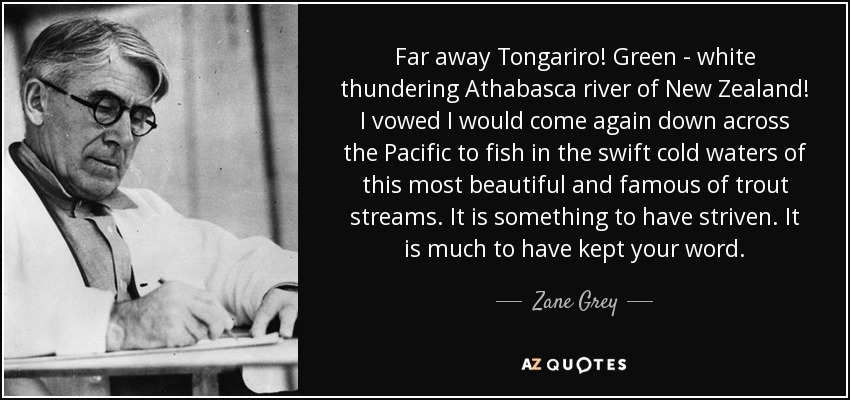 Far away Tongariro! Green - white thundering Athabasca river of New Zealand! I vowed I would come again down across the Pacific to fish in the swift cold waters of this most beautiful and famous of trout streams. It is something to have striven. It is much to have kept your word. - Zane Grey