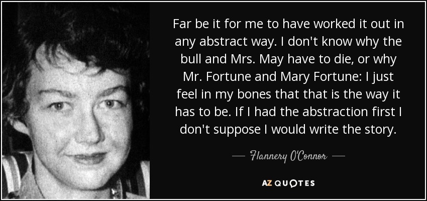 Far be it for me to have worked it out in any abstract way. I don't know why the bull and Mrs. May have to die, or why Mr. Fortune and Mary Fortune: I just feel in my bones that that is the way it has to be. If I had the abstraction first I don't suppose I would write the story. - Flannery O'Connor