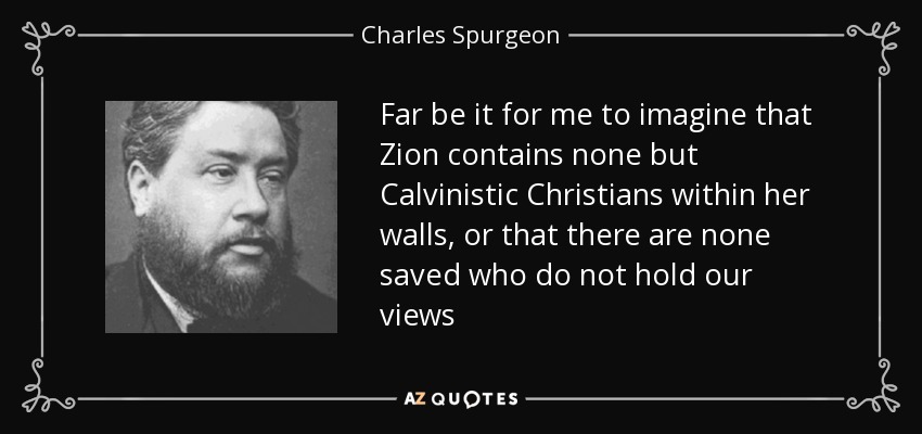 Far be it for me to imagine that Zion contains none but Calvinistic Christians within her walls, or that there are none saved who do not hold our views - Charles Spurgeon