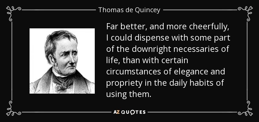 Far better, and more cheerfully, I could dispense with some part of the downright necessaries of life, than with certain circumstances of elegance and propriety in the daily habits of using them. - Thomas de Quincey