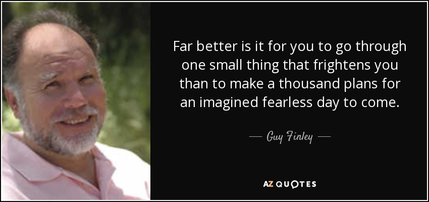 Far better is it for you to go through one small thing that frightens you than to make a thousand plans for an imagined fearless day to come. - Guy Finley