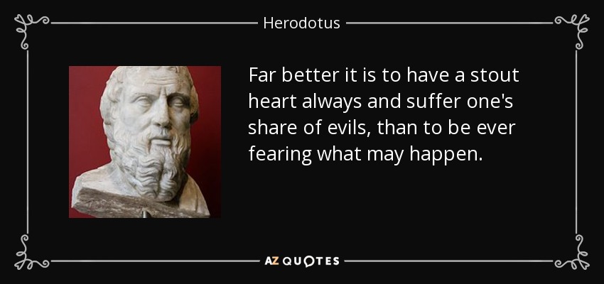 Far better it is to have a stout heart always and suffer one's share of evils, than to be ever fearing what may happen. - Herodotus