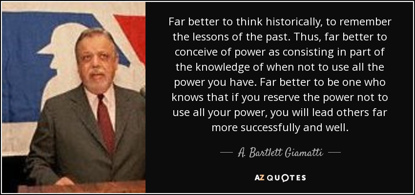 Far better to think historically, to remember the lessons of the past. Thus, far better to conceive of power as consisting in part of the knowledge of when not to use all the power you have. Far better to be one who knows that if you reserve the power not to use all your power, you will lead others far more successfully and well. - A. Bartlett Giamatti