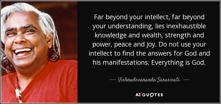 Far beyond your intellect, far beyond your understanding, lies inexhaustible knowledge and wealth, strength and power, peace and joy. Do not use your intellect to find the answers for God and his manifestations. Everything is God. - Vishnudevananda Saraswati