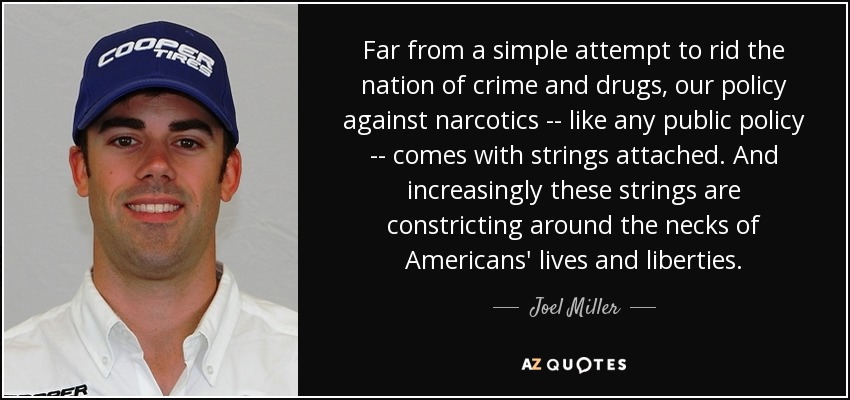 Far from a simple attempt to rid the nation of crime and drugs, our policy against narcotics -- like any public policy -- comes with strings attached. And increasingly these strings are constricting around the necks of Americans' lives and liberties. - Joel Miller