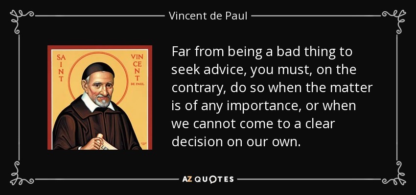 Far from being a bad thing to seek advice, you must, on the contrary, do so when the matter is of any importance, or when we cannot come to a clear decision on our own. - Vincent de Paul