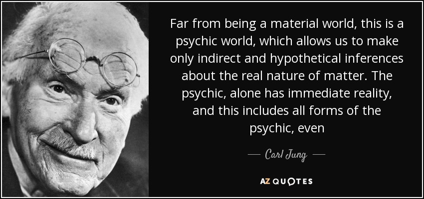 Far from being a material world, this is a psychic world, which allows us to make only indirect and hypothetical inferences about the real nature of matter. The psychic, alone has immediate reality, and this includes all forms of the psychic, even - Carl Jung