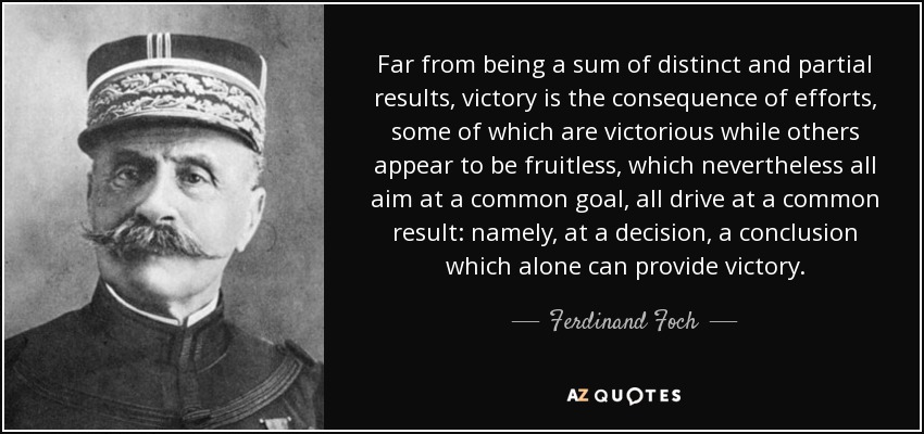 Far from being a sum of distinct and partial results, victory is the consequence of efforts, some of which are victorious while others appear to be fruitless, which nevertheless all aim at a common goal, all drive at a common result: namely, at a decision, a conclusion which alone can provide victory. - Ferdinand Foch