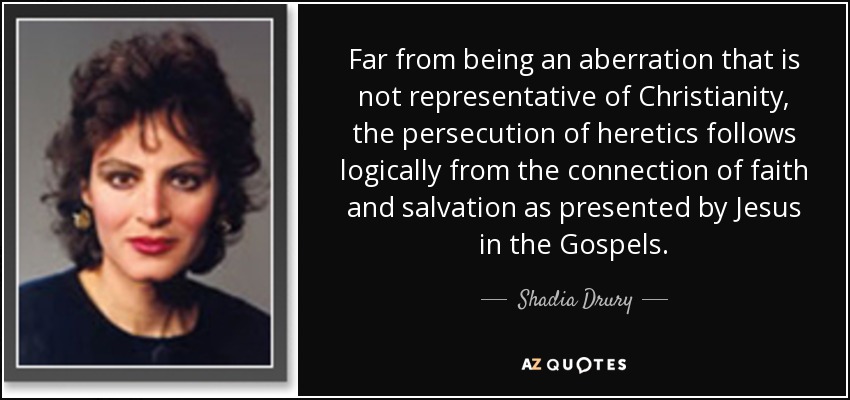 Far from being an aberration that is not representative of Christianity, the persecution of heretics follows logically from the connection of faith and salvation as presented by Jesus in the Gospels. - Shadia Drury