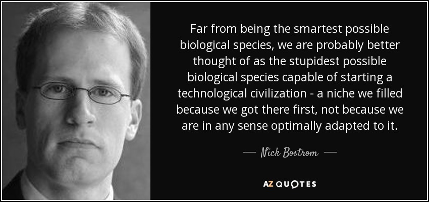 Far from being the smartest possible biological species, we are probably better thought of as the stupidest possible biological species capable of starting a technological civilization - a niche we filled because we got there first, not because we are in any sense optimally adapted to it. - Nick Bostrom