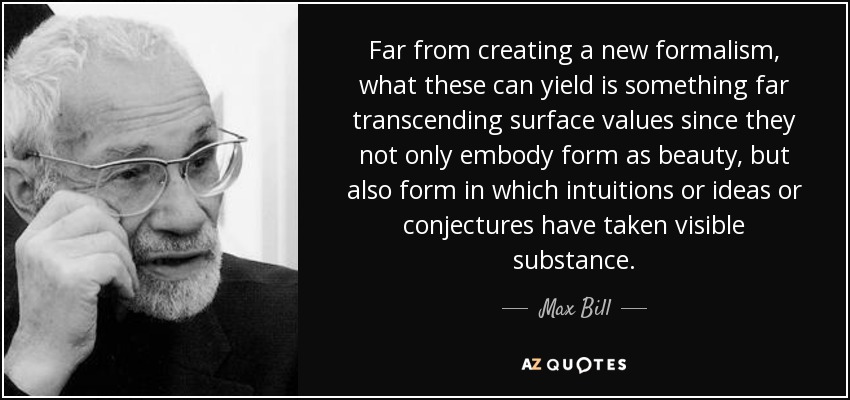 Far from creating a new formalism, what these can yield is something far transcending surface values since they not only embody form as beauty, but also form in which intuitions or ideas or conjectures have taken visible substance. - Max Bill
