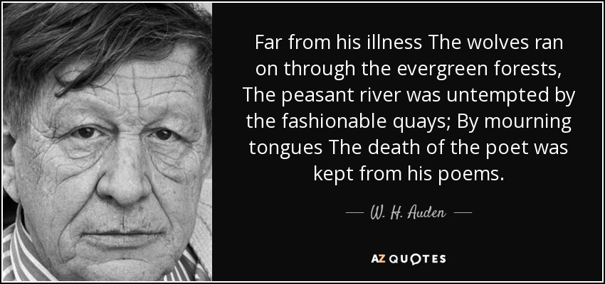 Far from his illness The wolves ran on through the evergreen forests, The peasant river was untempted by the fashionable quays; By mourning tongues The death of the poet was kept from his poems. - W. H. Auden