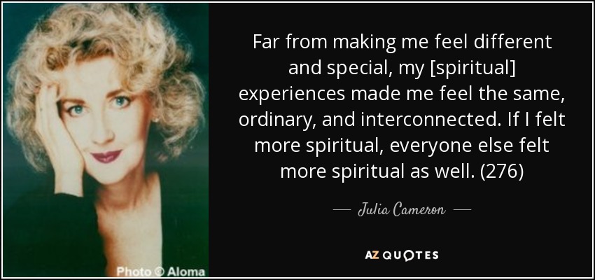 Far from making me feel different and special, my [spiritual] experiences made me feel the same, ordinary, and interconnected. If I felt more spiritual, everyone else felt more spiritual as well. (276) - Julia Cameron