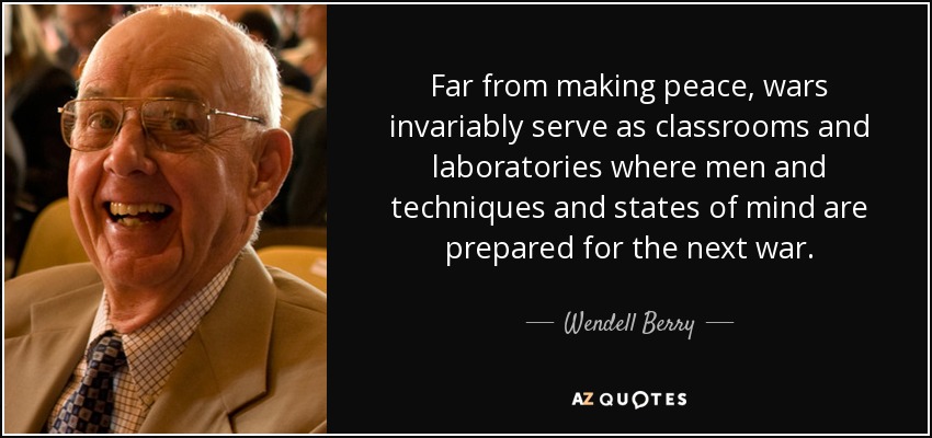 Far from making peace, wars invariably serve as classrooms and laboratories where men and techniques and states of mind are prepared for the next war. - Wendell Berry