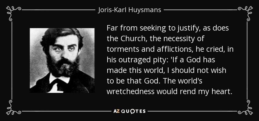 Far from seeking to justify, as does the Church, the necessity of torments and afflictions, he cried, in his outraged pity: 'If a God has made this world, I should not wish to be that God. The world's wretchedness would rend my heart. - Joris-Karl Huysmans