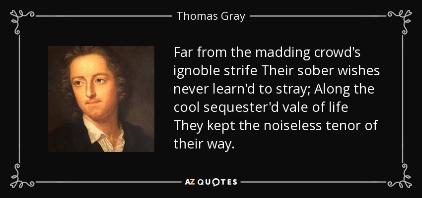Far from the madding crowd's ignoble strife Their sober wishes never learn'd to stray; Along the cool sequester'd vale of life They kept the noiseless tenor of their way. - Thomas Gray