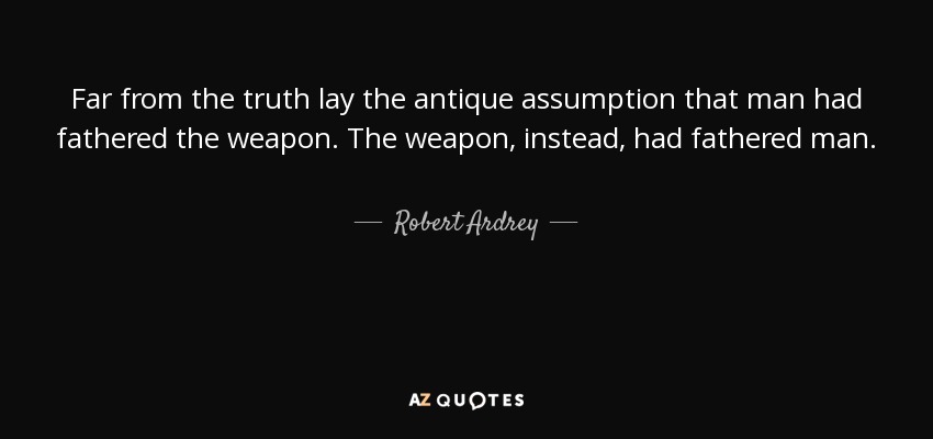 Far from the truth lay the antique assumption that man had fathered the weapon. The weapon, instead, had fathered man. - Robert Ardrey