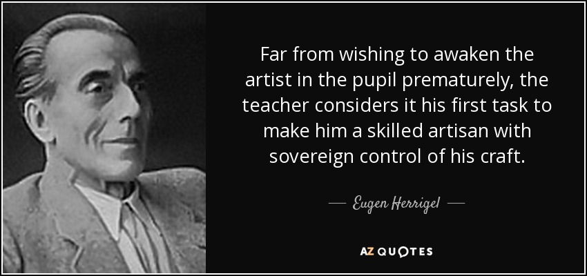 Far from wishing to awaken the artist in the pupil prematurely, the teacher considers it his first task to make him a skilled artisan with sovereign control of his craft. - Eugen Herrigel