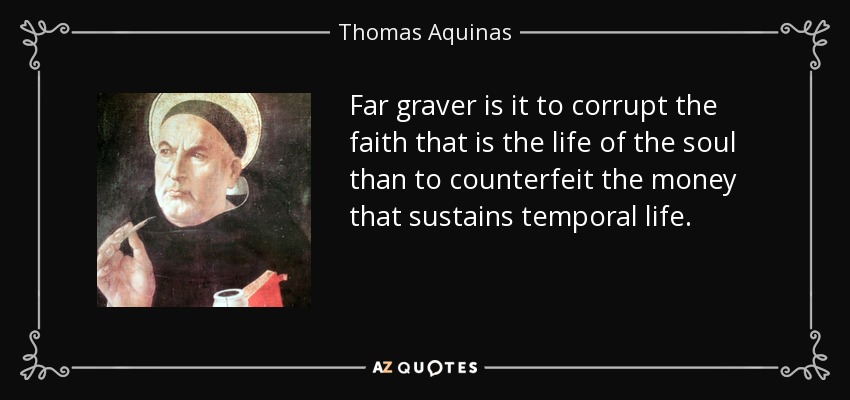 Far graver is it to corrupt the faith that is the life of the soul than to counterfeit the money that sustains temporal life. - Thomas Aquinas