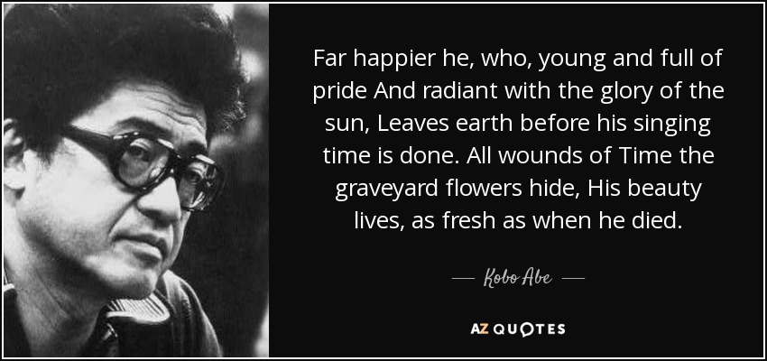 Far happier he, who, young and full of pride And radiant with the glory of the sun, Leaves earth before his singing time is done. All wounds of Time the graveyard flowers hide, His beauty lives, as fresh as when he died. - Kobo Abe