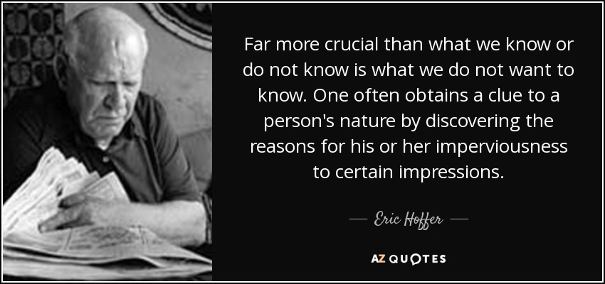 Far more crucial than what we know or do not know is what we do not want to know. One often obtains a clue to a person's nature by discovering the reasons for his or her imperviousness to certain impressions. - Eric Hoffer