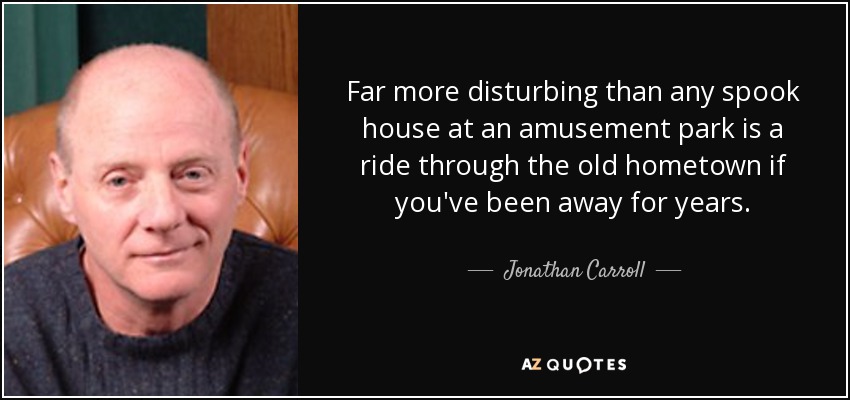 Far more disturbing than any spook house at an amusement park is a ride through the old hometown if you've been away for years. - Jonathan Carroll
