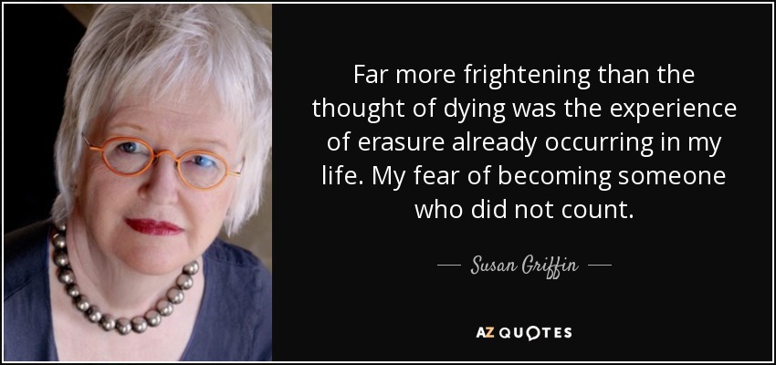 Far more frightening than the thought of dying was the experience of erasure already occurring in my life. My fear of becoming someone who did not count. - Susan Griffin