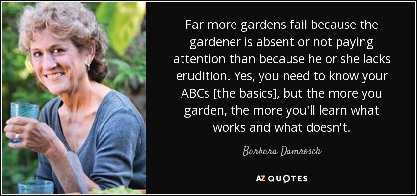 Far more gardens fail because the gardener is absent or not paying attention than because he or she lacks erudition. Yes, you need to know your ABCs [the basics], but the more you garden, the more you'll learn what works and what doesn't. - Barbara Damrosch