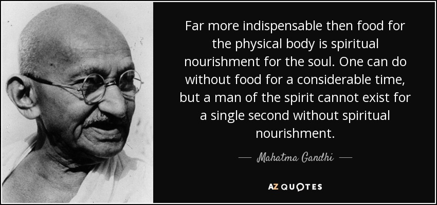 Far more indispensable then food for the physical body is spiritual nourishment for the soul. One can do without food for a considerable time, but a man of the spirit cannot exist for a single second without spiritual nourishment. - Mahatma Gandhi