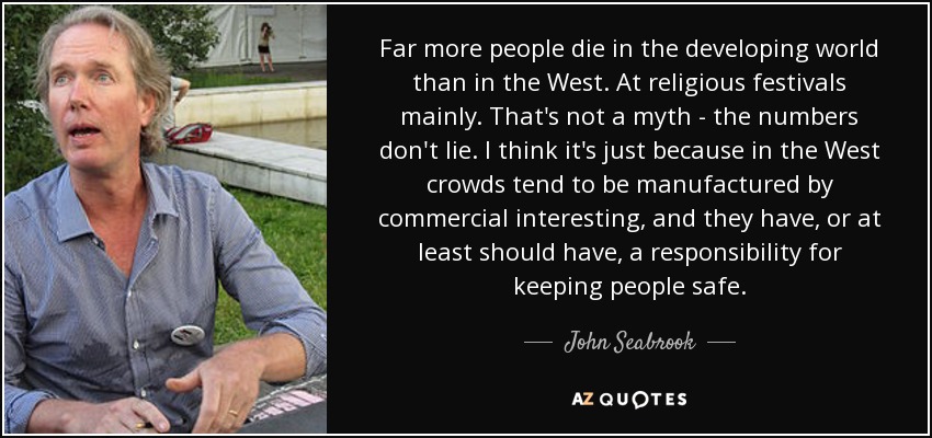 Far more people die in the developing world than in the West. At religious festivals mainly. That's not a myth - the numbers don't lie. I think it's just because in the West crowds tend to be manufactured by commercial interesting, and they have, or at least should have, a responsibility for keeping people safe. - John Seabrook