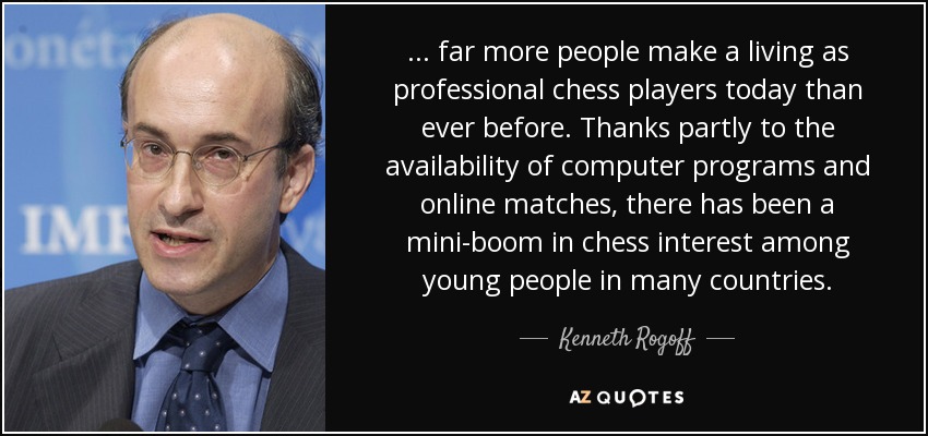 ... far more people make a living as professional chess players today than ever before. Thanks partly to the availability of computer programs and online matches, there has been a mini-boom in chess interest among young people in many countries. - Kenneth Rogoff